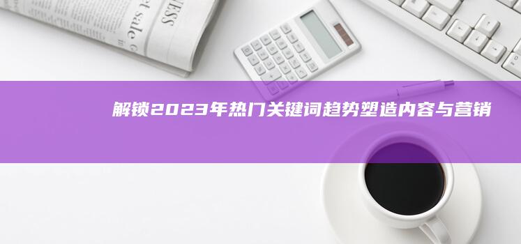 解锁2023年热门关键词趋势：塑造内容与营销的潮流密码